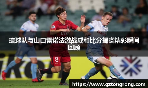 琉球队与山口雷诺法激战成和比分揭晓精彩瞬间回顾